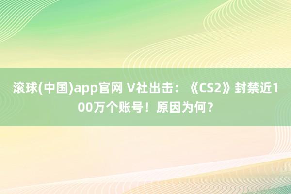 滚球(中国)app官网 V社出击：《CS2》封禁近100万个账号！原因为何？