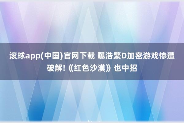 滚球app(中国)官网下载 曝浩繁D加密游戏惨遭破解!《红色沙漠》也中招