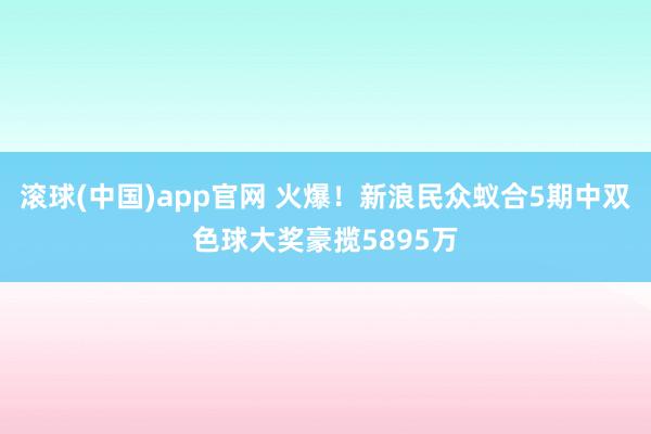 滚球(中国)app官网 火爆！新浪民众蚁合5期中双色球大奖豪揽5895万