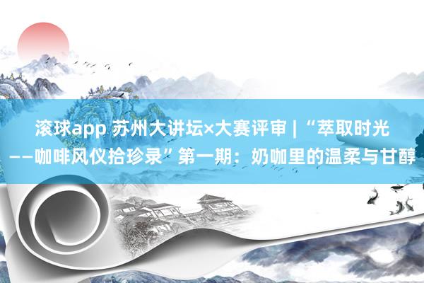 滚球app 苏州大讲坛×大赛评审 | “萃取时光——咖啡风仪拾珍录”第一期：奶咖里的温柔与甘醇