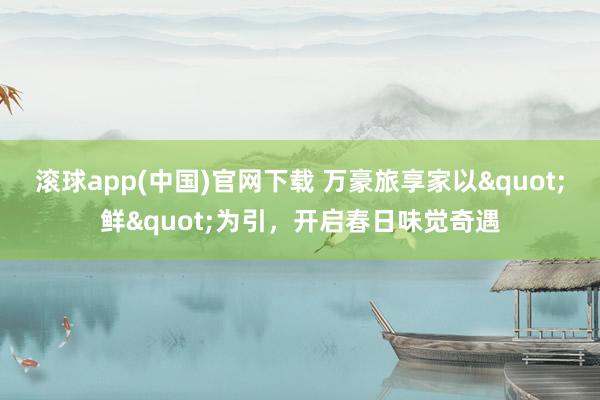 滚球app(中国)官网下载 万豪旅享家以"鲜"为引，开启春日味觉奇遇