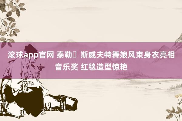 滚球app官网 泰勒・斯威夫特舞娘风束身衣亮相音乐奖 红毯造型惊艳