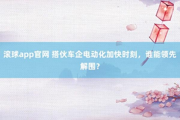 滚球app官网 搭伙车企电动化加快时刻，谁能领先解围？