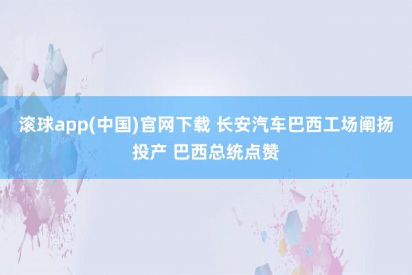 滚球app(中国)官网下载 长安汽车巴西工场阐扬投产 巴西总统点赞