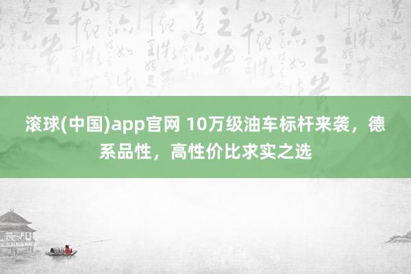 滚球(中国)app官网 10万级油车标杆来袭，德系品性，高性价比求实之选