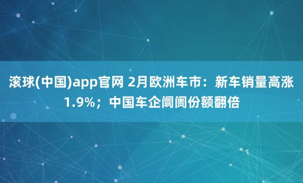滚球(中国)app官网 2月欧洲车市：新车销量高涨1.9%；中国车企阛阓份额翻倍
