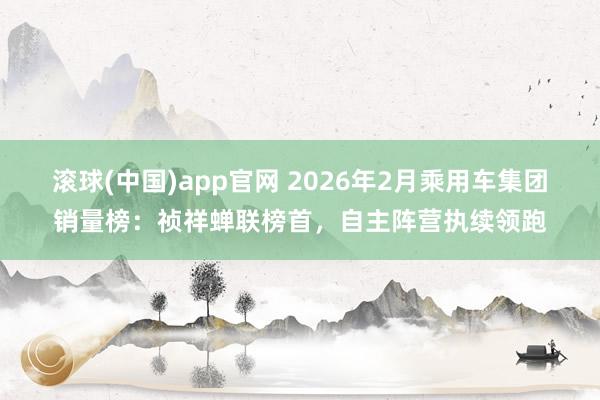 滚球(中国)app官网 2026年2月乘用车集团销量榜：祯祥蝉联榜首，自主阵营执续领跑