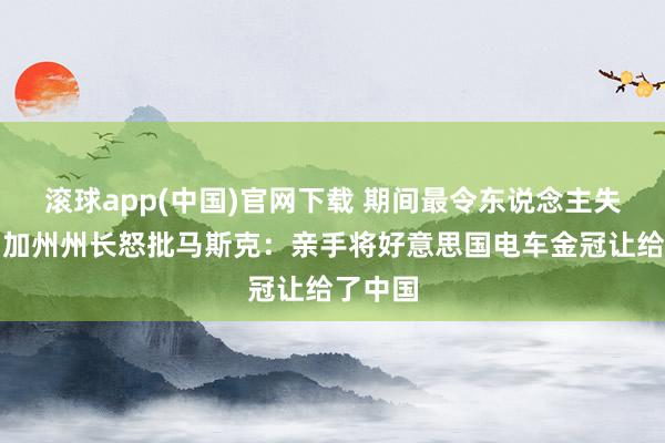 滚球app(中国)官网下载 期间最令东说念主失望者！加州州长怒批马斯克：亲手将好意思国电车金冠让给了中国