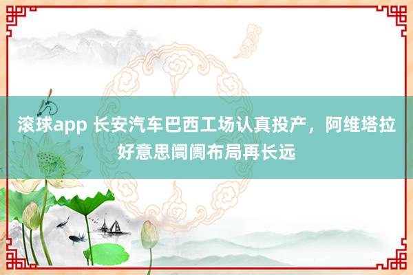 滚球app 长安汽车巴西工场认真投产，阿维塔拉好意思阛阓布局再长远