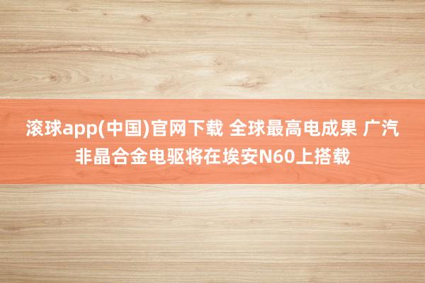 滚球app(中国)官网下载 全球最高电成果 广汽非晶合金电驱将在埃安N60上搭载