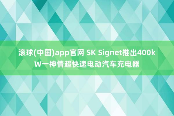 滚球(中国)app官网 SK Signet推出400kW一神情超快速电动汽车充电器