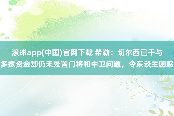 滚球app(中国)官网下载 希勒：切尔西已干与多数资金却仍未处置门将和中卫问题，令东谈主困惑