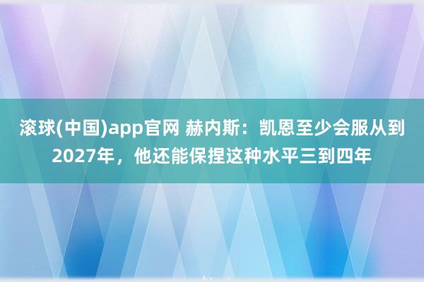 滚球(中国)app官网 赫内斯：凯恩至少会服从到2027年，他还能保捏这种水平三到四年