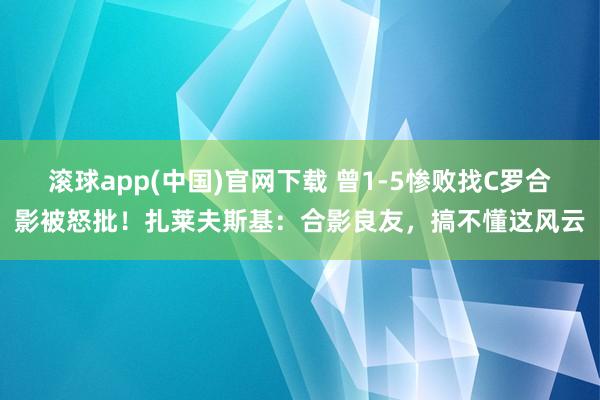 滚球app(中国)官网下载 曾1-5惨败找C罗合影被怒批！扎莱夫斯基：合影良友，搞不懂这风云