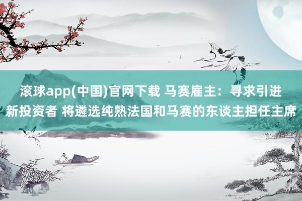 滚球app(中国)官网下载 马赛雇主：寻求引进新投资者 将遴选纯熟法国和马赛的东谈主担任主席