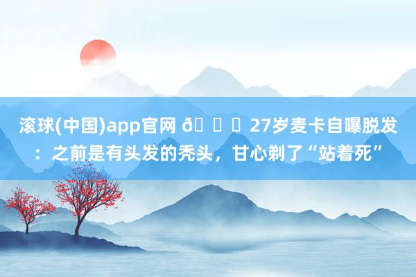 滚球(中国)app官网 😂27岁麦卡自曝脱发：之前是有头发的秃头，甘心剃了“站着死”