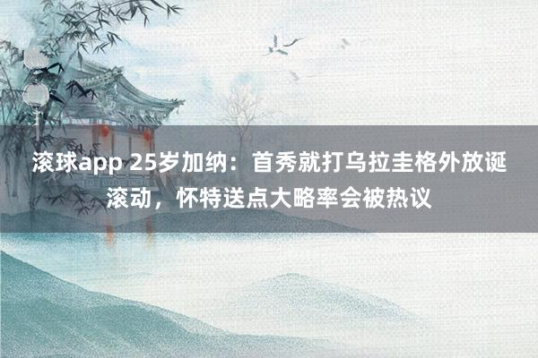滚球app 25岁加纳：首秀就打乌拉圭格外放诞滚动，怀特送点大略率会被热议