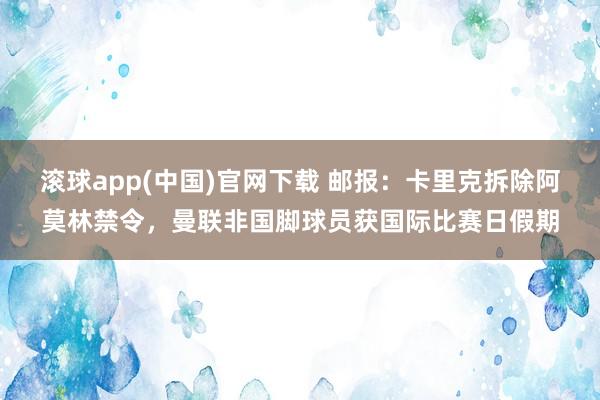 滚球app(中国)官网下载 邮报：卡里克拆除阿莫林禁令，曼联非国脚球员获国际比赛日假期