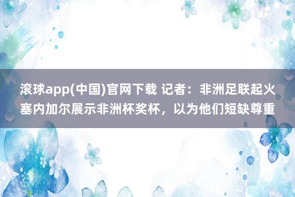 滚球app(中国)官网下载 记者：非洲足联起火塞内加尔展示非洲杯奖杯，以为他们短缺尊重