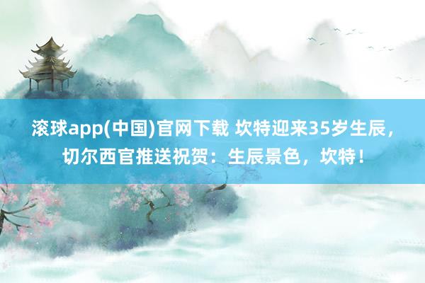 滚球app(中国)官网下载 坎特迎来35岁生辰，切尔西官推送祝贺：生辰景色，坎特！
