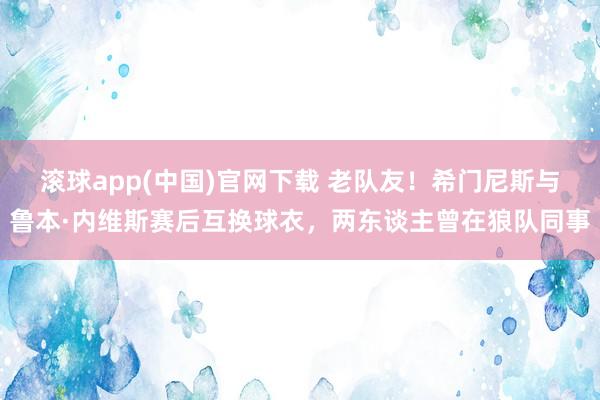 滚球app(中国)官网下载 老队友！希门尼斯与鲁本·内维斯赛后互换球衣，两东谈主曾在狼队同事