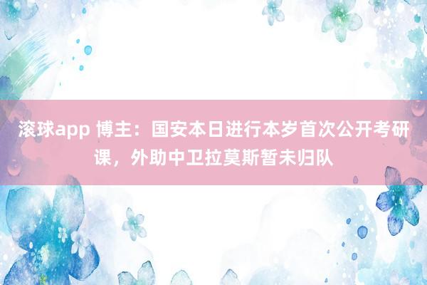 滚球app 博主：国安本日进行本岁首次公开考研课，外助中卫拉莫斯暂未归队