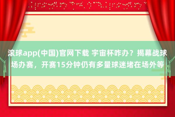 滚球app(中国)官网下载 宇宙杯咋办？揭幕战球场办赛，开赛15分钟仍有多量球迷堵在场外等