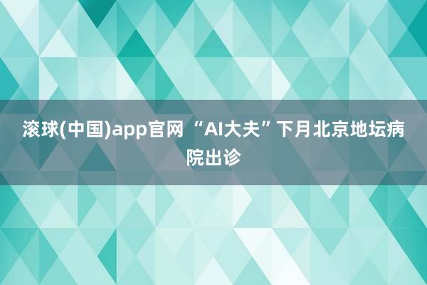 滚球(中国)app官网 “AI大夫”下月北京地坛病院出诊