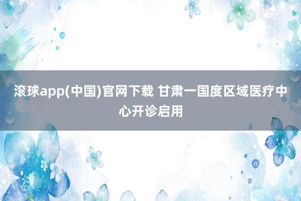 滚球app(中国)官网下载 甘肃一国度区域医疗中心开诊启用