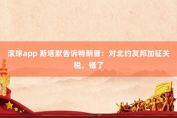滚球app 斯塔默告诉特朗普：对北约友邦加征关税，错了