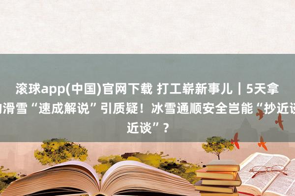 滚球app(中国)官网下载 打工崭新事儿｜5天拿证的滑雪“速成解说”引质疑！冰雪通顺安全岂能“抄近谈”？