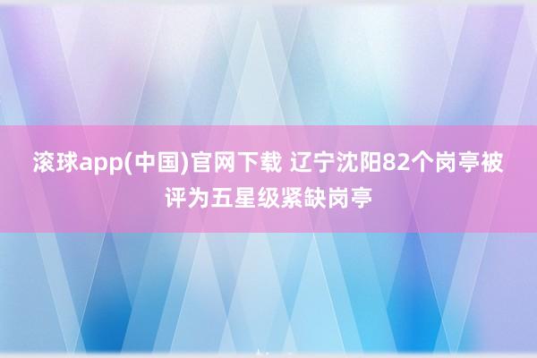 滚球app(中国)官网下载 辽宁沈阳82个岗亭被评为五星级紧缺岗亭