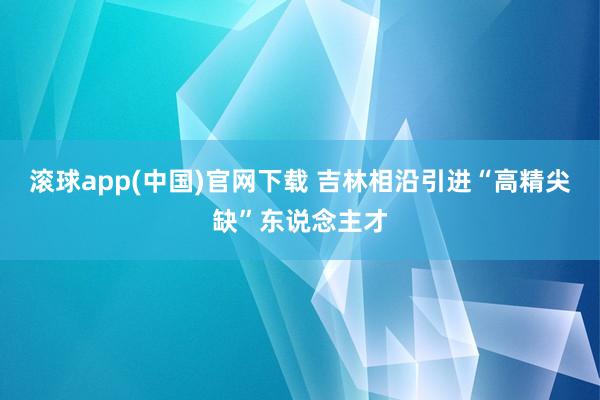 滚球app(中国)官网下载 吉林相沿引进“高精尖缺”东说念主才