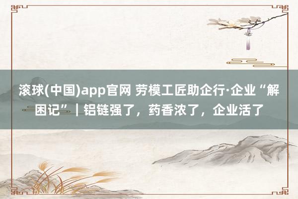 滚球(中国)app官网 劳模工匠助企行·企业“解困记”｜铝链强了，药香浓了，企业活了