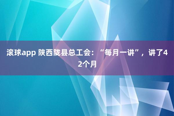 滚球app 陕西陇县总工会：“每月一讲”，讲了42个月