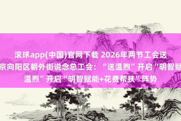 滚球app(中国)官网下载 2026年两节工会送温煦行径·暖闻｜北京向阳区朝外街说念总工会：“送温煦”开启“明智赋能+花费帮扶”阵势
