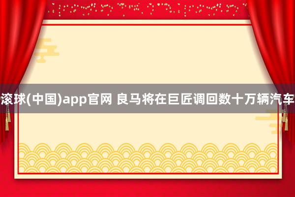 滚球(中国)app官网 良马将在巨匠调回数十万辆汽车