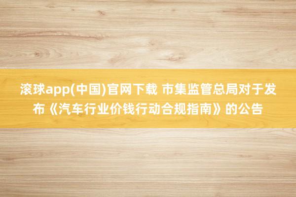滚球app(中国)官网下载 市集监管总局对于发布《汽车行业价钱行动合规指南》的公告