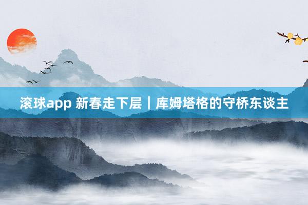 滚球app 新春走下层｜库姆塔格的守桥东谈主