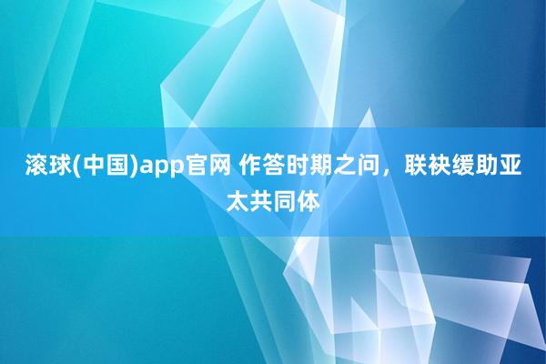 滚球(中国)app官网 作答时期之问，联袂缓助亚太共同体