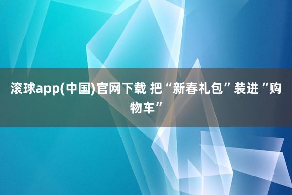 滚球app(中国)官网下载 把“新春礼包”装进“购物车”