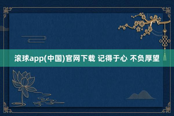 滚球app(中国)官网下载 记得于心 不负厚望