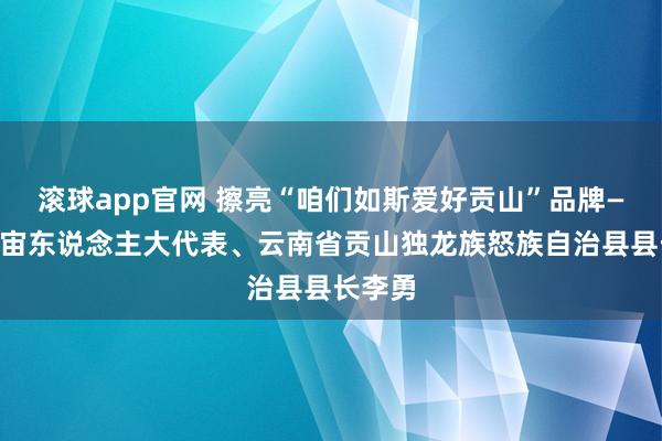 滚球app官网 擦亮“咱们如斯爱好贡山”品牌——访宇宙东说念主大代表、云南省贡山独龙族怒族自治县县长李勇