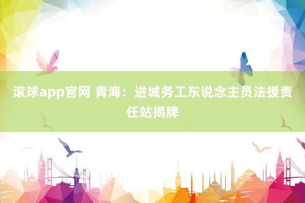 滚球app官网 青海：进城务工东说念主员法援责任站揭牌