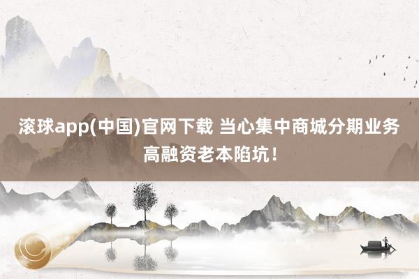 滚球app(中国)官网下载 当心集中商城分期业务高融资老本陷坑！