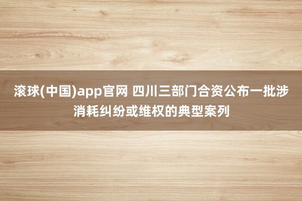 滚球(中国)app官网 四川三部门合资公布一批涉消耗纠纷或维权的典型案列