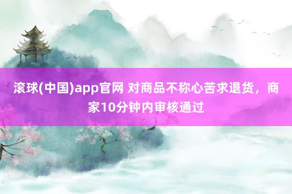 滚球(中国)app官网 对商品不称心苦求退货，商家10分钟内审核通过