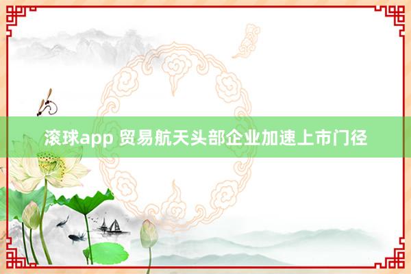 滚球app 贸易航天头部企业加速上市门径