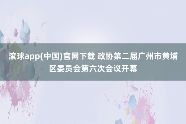 滚球app(中国)官网下载 政协第二届广州市黄埔区委员会第六次会议开幕