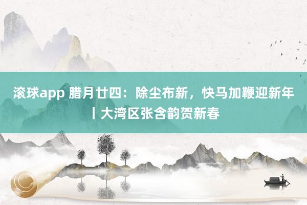 滚球app 腊月廿四：除尘布新，快马加鞭迎新年丨大湾区张含韵贺新春